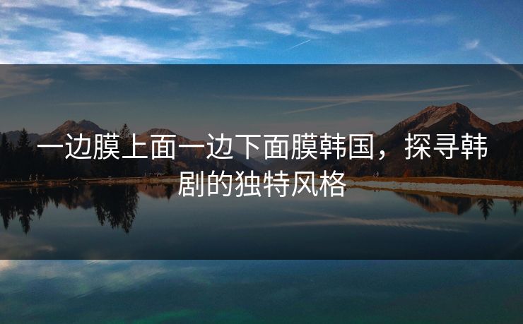 一边膜上面一边下面膜韩国,探寻韩剧的独特风格 一边膜上面一边下面膜韩国,探寻韩剧的独特风格