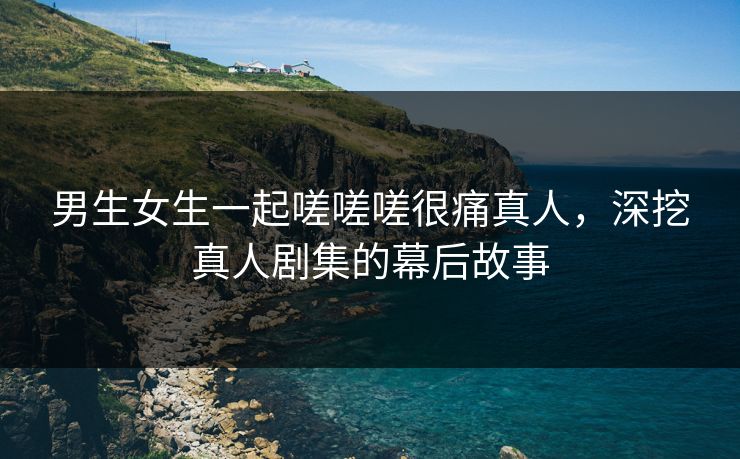 男生女生一起嗟嗟嗟很痛真人，深挖真人剧集的幕后故事