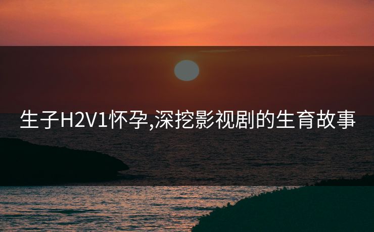 生子H2V1怀孕,深挖影视剧的生育故事 生子H2V1怀孕,深挖影视剧的生育故事