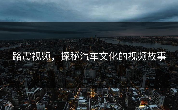 路震视频，探秘汽车文化的视频故事