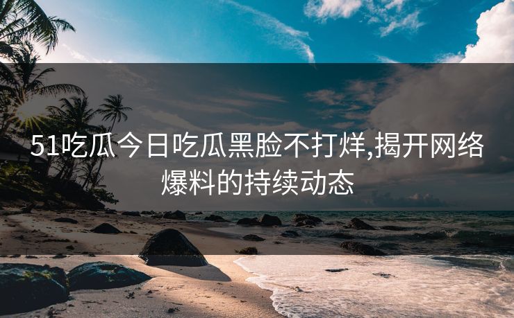 51吃瓜今日吃瓜黑脸不打烊,揭开网络爆料的持续动态