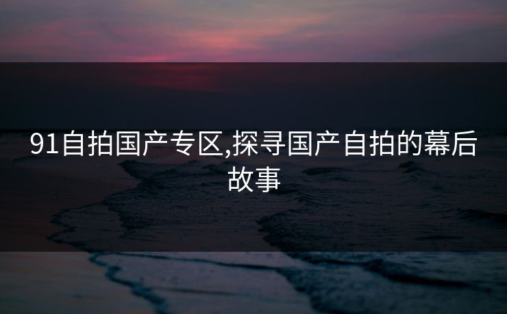 91自拍国产专区,探寻国产自拍的幕后故事