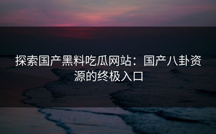 探索国产黑料吃瓜网站：国产八卦资源的终极入口