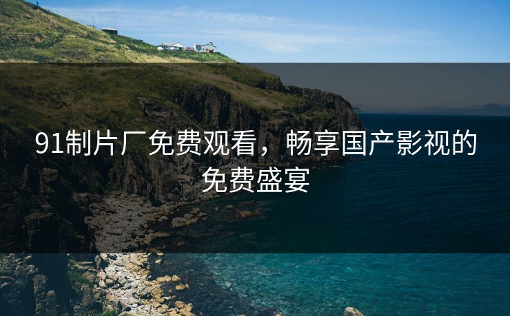 91制片厂免费观看，畅享国产影视的免费盛宴