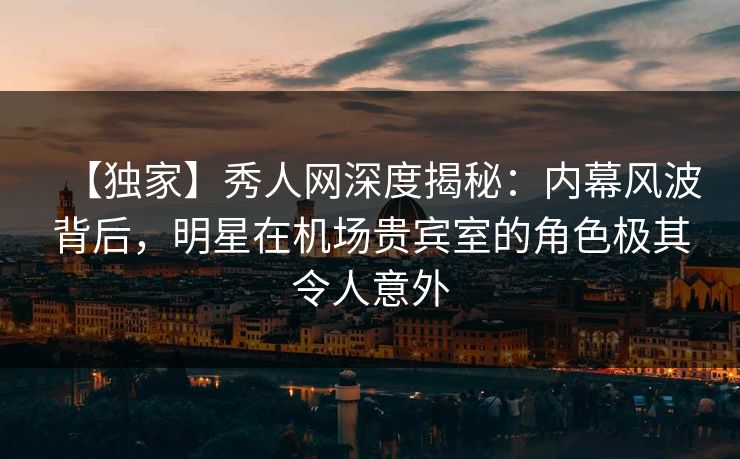 【独家】秀人网深度揭秘：内幕风波背后，明星在机场贵宾室的角色极其令人意外