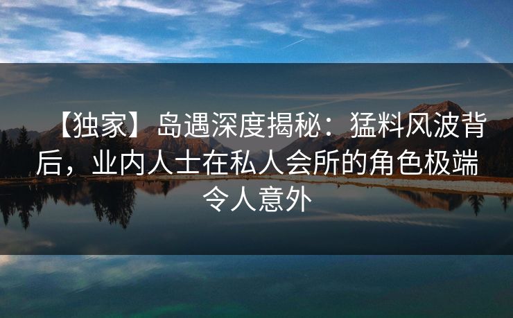 【独家】岛遇深度揭秘:猛料风波背后,业内人士在私人会所的角色极端令人意外 【独家】岛遇深度揭秘:猛料风波背后,业内人士在私人会所的角色极端令人意外