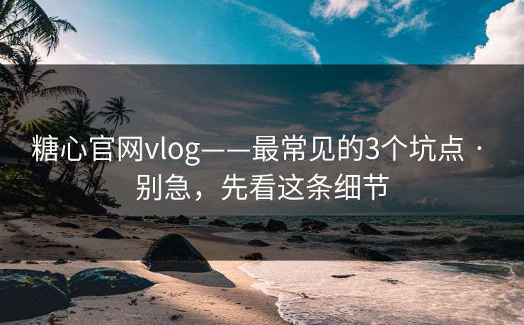 糖心官网vlog——最常见的3个坑点 · 别急，先看这条细节