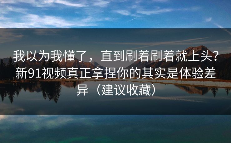 我以为我懂了，直到刷着刷着就上头？新91视频真正拿捏你的其实是体验差异（建议收藏）
