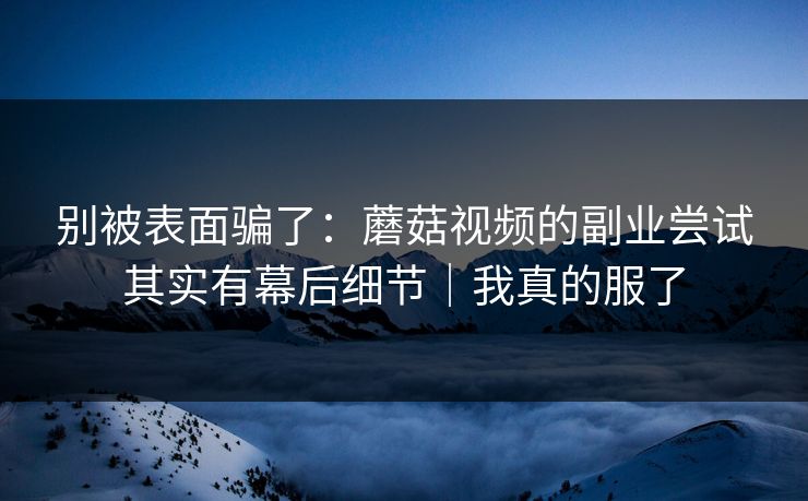 别被表面骗了：蘑菇视频的副业尝试其实有幕后细节｜我真的服了