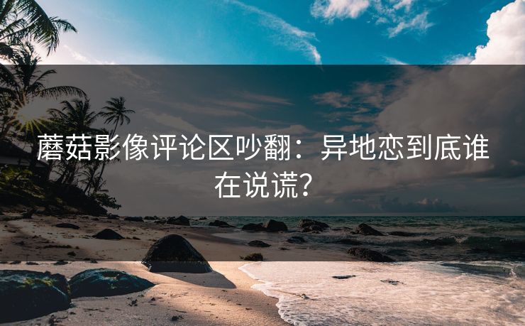 蘑菇影像评论区吵翻：异地恋到底谁在说谎？