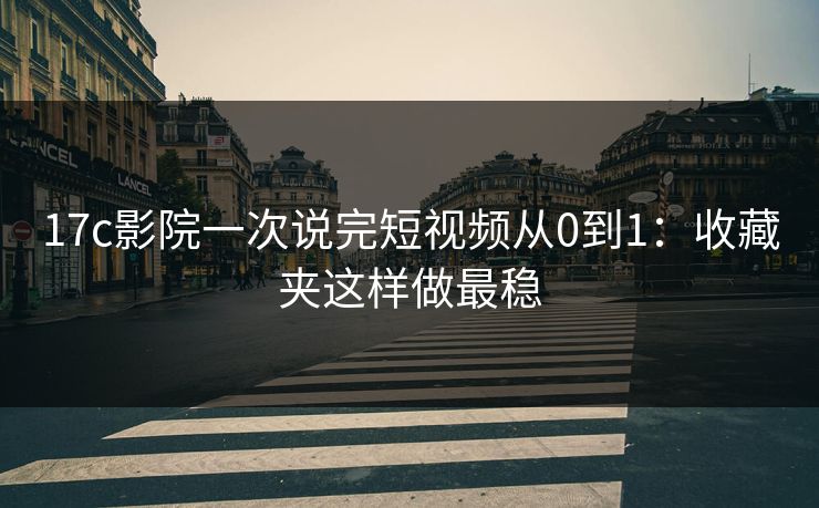 17c影院一次说完短视频从0到1：收藏夹这样做最稳