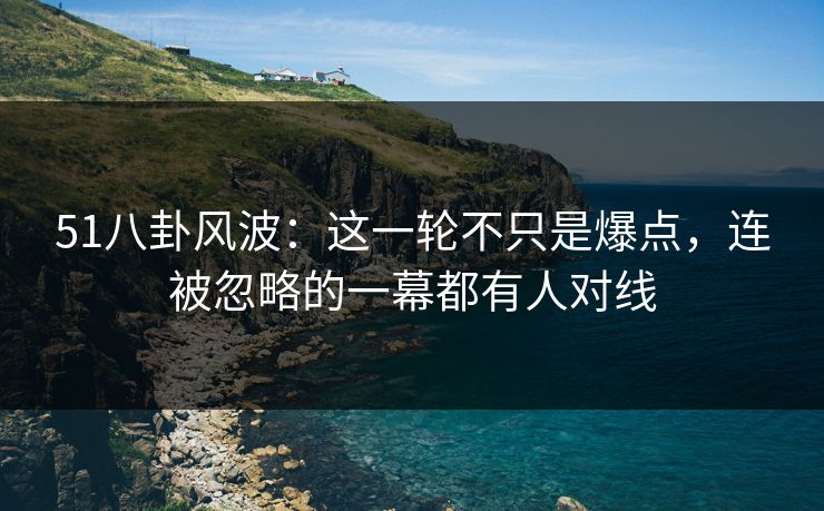 51八卦风波：这一轮不只是爆点，连被忽略的一幕都有人对线