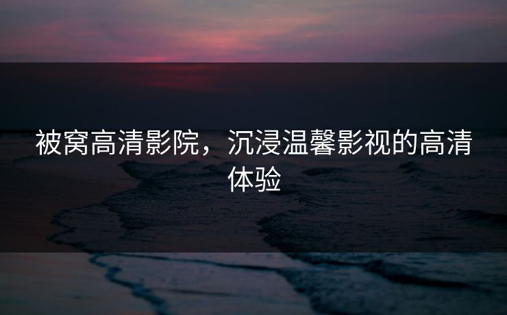 被窝高清影院，沉浸温馨影视的高清体验