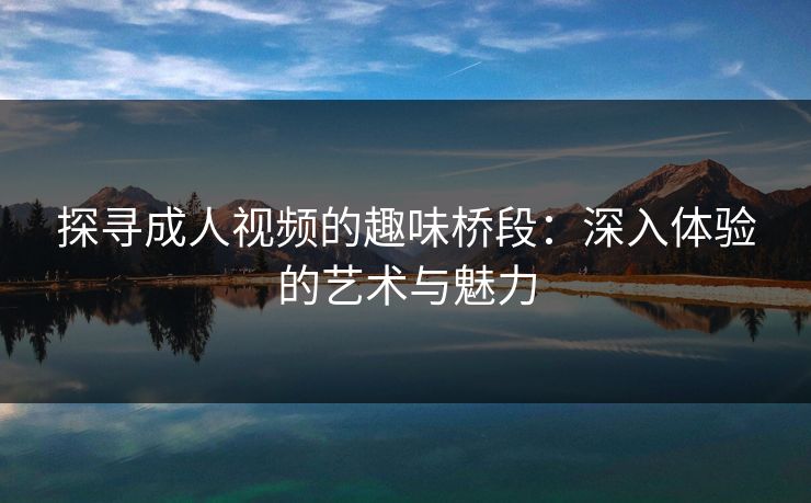 探寻成人视频的趣味桥段:深入体验的艺术与魅力 探寻成人视频的趣味桥段:深入体验的艺术与魅力