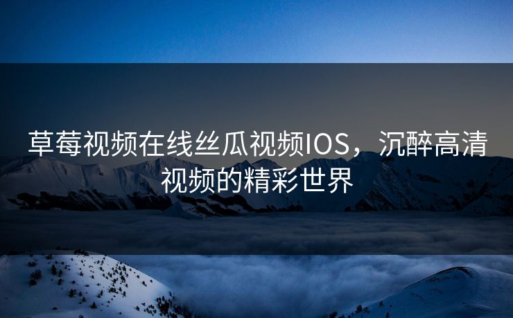 草莓视频在线丝瓜视频IOS,沉醉高清视频的精彩世界 草莓视频在线丝瓜视频IOS,沉醉高清视频的精彩世界