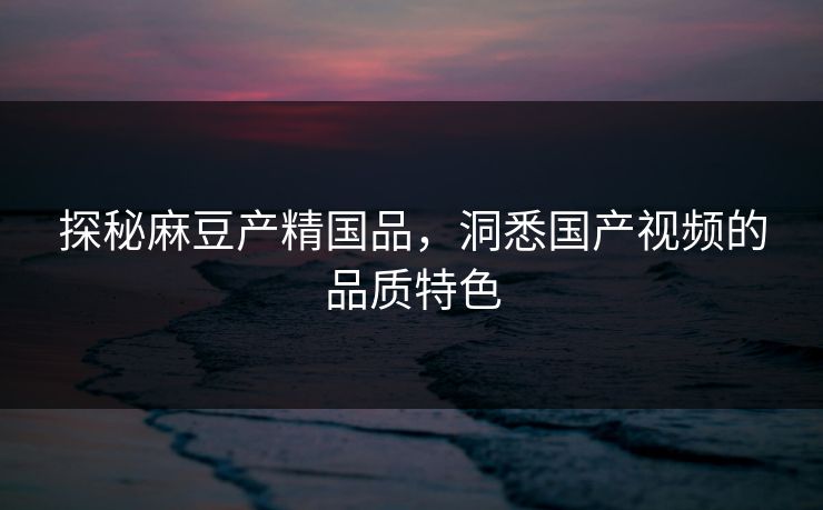 探秘麻豆产精国品，洞悉国产视频的品质特色