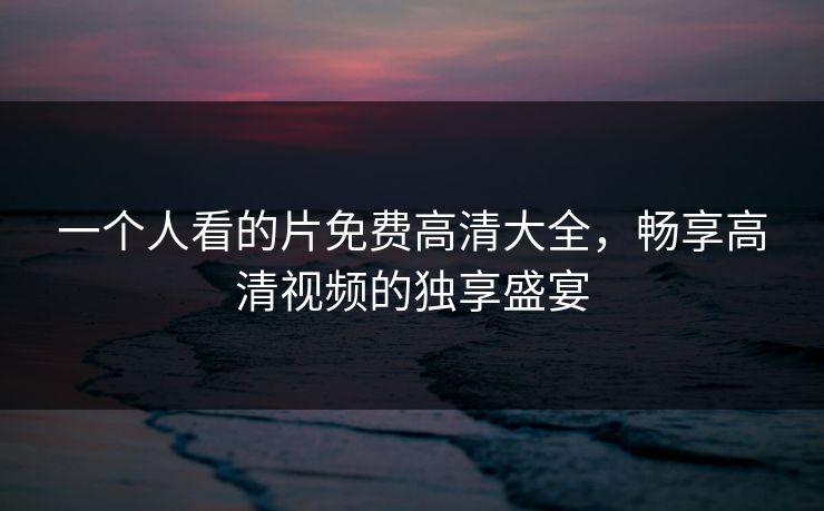 一个人看的片免费高清大全，畅享高清视频的独享盛宴