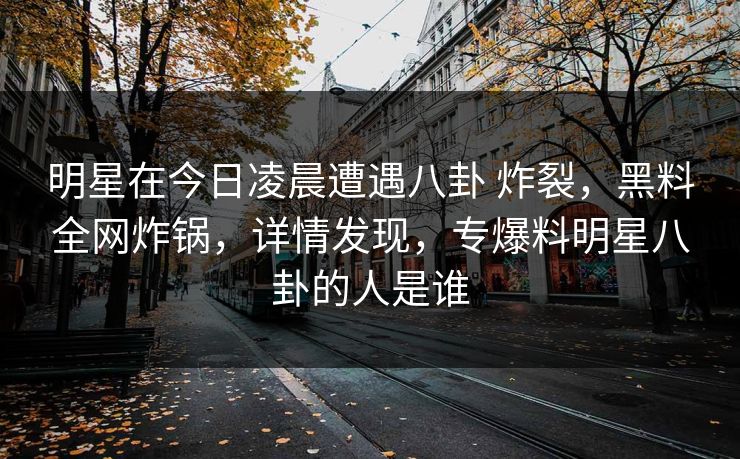 明星在今日凌晨遭遇八卦 炸裂，黑料全网炸锅，详情发现，专爆料明星八卦的人是谁