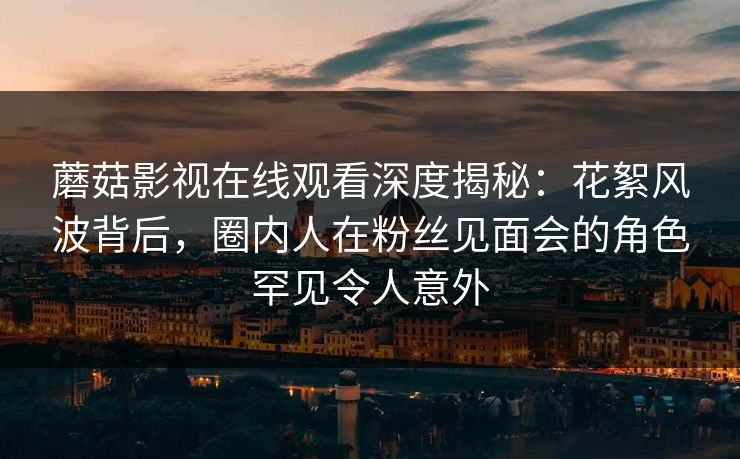 蘑菇影视在线观看深度揭秘：花絮风波背后，圈内人在粉丝见面会的角色罕见令人意外