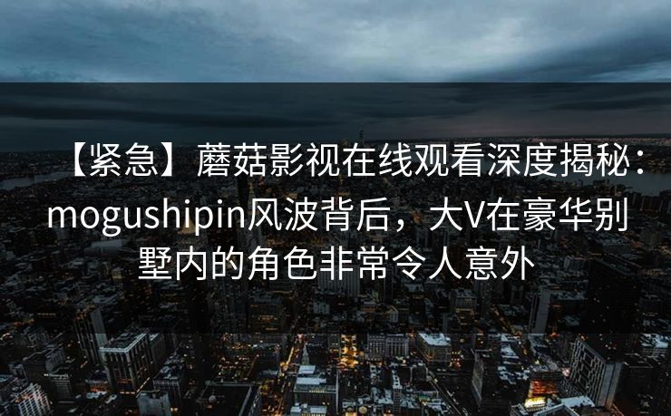 【紧急】蘑菇影视在线观看深度揭秘：mogushipin风波背后，大V在豪华别墅内的角色非常令人意外