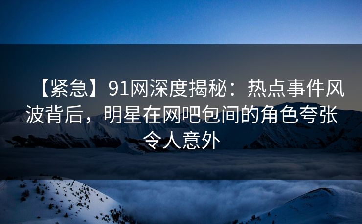 【紧急】91网深度揭秘：热点事件风波背后，明星在网吧包间的角色夸张令人意外