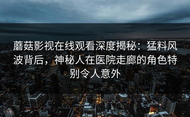 蘑菇影视在线观看深度揭秘：猛料风波背后，神秘人在医院走廊的角色特别令人意外